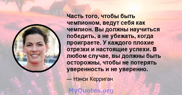 Часть того, чтобы быть чемпионом, ведут себя как чемпион. Вы должны научиться победить, а не убежать, когда проиграете. У каждого плохие отрезки и настоящие успехи. В любом случае, вы должны быть осторожны, чтобы не