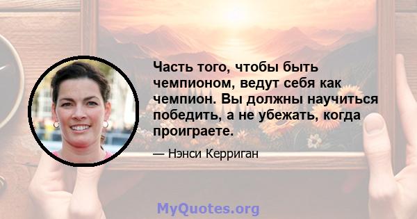 Часть того, чтобы быть чемпионом, ведут себя как чемпион. Вы должны научиться победить, а не убежать, когда проиграете.