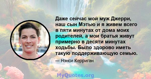 Даже сейчас мой муж Джерри, наш сын Мэтью и я живем всего в пяти минутах от дома моих родителей, а мои братья живут примерно в десяти минутах ходьбы. Было здорово иметь такую ​​поддерживающую семью.