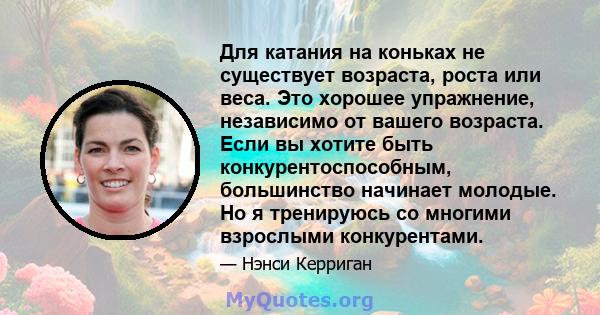 Для катания на коньках не существует возраста, роста или веса. Это хорошее упражнение, независимо от вашего возраста. Если вы хотите быть конкурентоспособным, большинство начинает молодые. Но я тренируюсь со многими