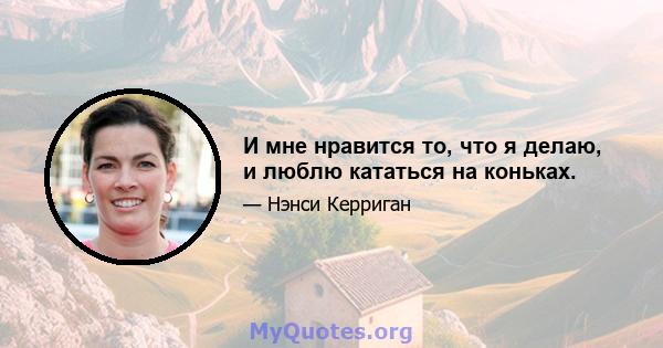 И мне нравится то, что я делаю, и люблю кататься на коньках.