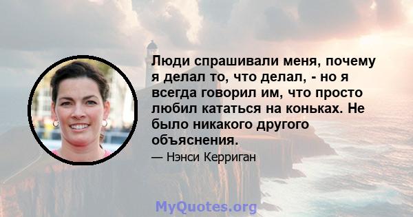 Люди спрашивали меня, почему я делал то, что делал, - но я всегда говорил им, что просто любил кататься на коньках. Не было никакого другого объяснения.