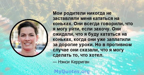 Мои родители никогда не заставляли меня кататься на коньках. Они всегда говорили, что я могу уйти, если захочу. Они ожидали, что я буду кататься на коньках, когда они уже заплатили за дорогие уроки. Но в противном