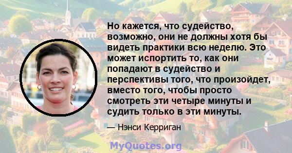 Но кажется, что судейство, возможно, они не должны хотя бы видеть практики всю неделю. Это может испортить то, как они попадают в судейство и перспективы того, что произойдет, вместо того, чтобы просто смотреть эти