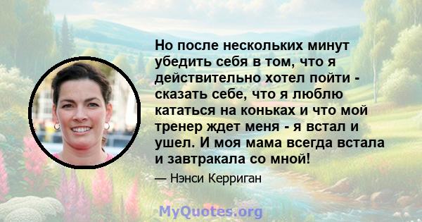 Но после нескольких минут убедить себя в том, что я действительно хотел пойти - сказать себе, что я люблю кататься на коньках и что мой тренер ждет меня - я встал и ушел. И моя мама всегда встала и завтракала со мной!