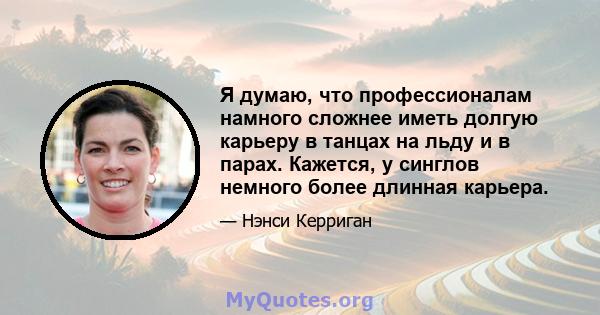 Я думаю, что профессионалам намного сложнее иметь долгую карьеру в танцах на льду и в парах. Кажется, у синглов немного более длинная карьера.