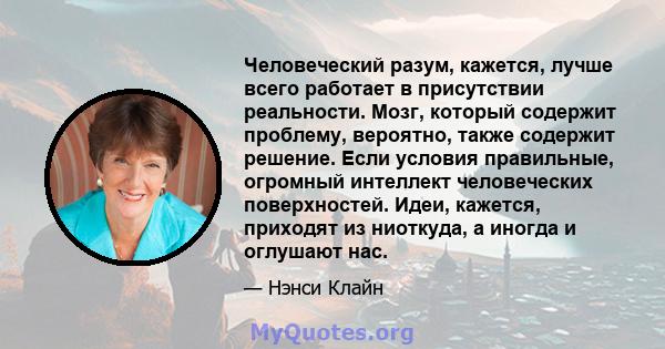 Человеческий разум, кажется, лучше всего работает в присутствии реальности. Мозг, который содержит проблему, вероятно, также содержит решение. Если условия правильные, огромный интеллект человеческих поверхностей. Идеи, 