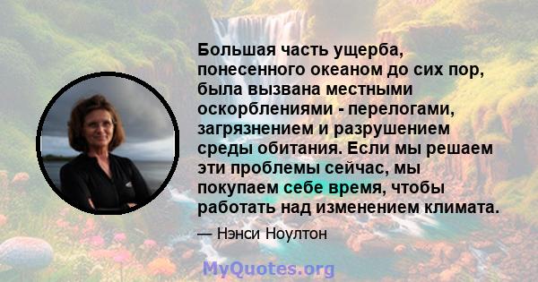 Большая часть ущерба, понесенного океаном до сих пор, была вызвана местными оскорблениями - перелогами, загрязнением и разрушением среды обитания. Если мы решаем эти проблемы сейчас, мы покупаем себе время, чтобы