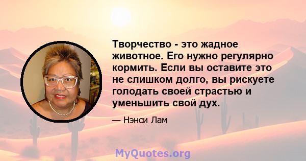 Творчество - это жадное животное. Его нужно регулярно кормить. Если вы оставите это не слишком долго, вы рискуете голодать своей страстью и уменьшить свой дух.