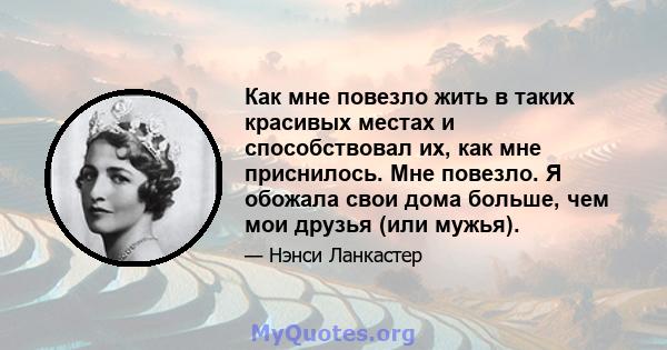 Как мне повезло жить в таких красивых местах и ​​способствовал их, как мне приснилось. Мне повезло. Я обожала свои дома больше, чем мои друзья (или мужья).