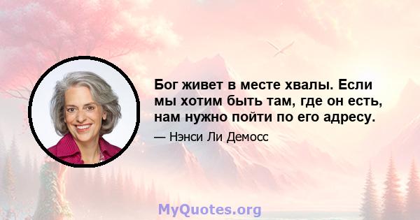 Бог живет в месте хвалы. Если мы хотим быть там, где он есть, нам нужно пойти по его адресу.