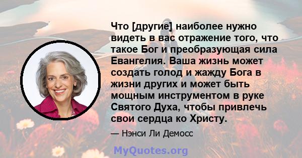 Что [другие] наиболее нужно видеть в вас отражение того, что такое Бог и преобразующая сила Евангелия. Ваша жизнь может создать голод и жажду Бога в жизни других и может быть мощным инструментом в руке Святого Духа,