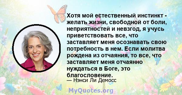 Хотя мой естественный инстинкт - желать жизни, свободной от боли, неприятностей и невзгод, я учусь приветствовать все, что заставляет меня осознавать свою потребность в нем. Если молитва рождена из отчаяния, то все, что 