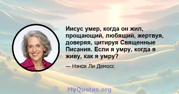 Иисус умер, когда он жил, прощающий, любящий, жертвуя, доверяя, цитируя Священные Писания. Если я умру, когда я живу, как я умру?