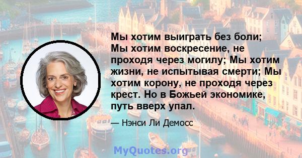 Мы хотим выиграть без боли; Мы хотим воскресение, не проходя через могилу; Мы хотим жизни, не испытывая смерти; Мы хотим корону, не проходя через крест. Но в Божьей экономике, путь вверх упал.