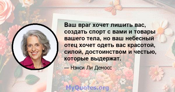 Ваш враг хочет лишить вас, создать спорт с вами и товары вашего тела, но ваш небесный отец хочет одеть вас красотой, силой, достоинством и честью, которые выдержат.