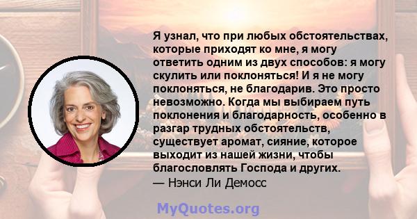 Я узнал, что при любых обстоятельствах, которые приходят ко мне, я могу ответить одним из двух способов: я могу скулить или поклоняться! И я не могу поклоняться, не благодарив. Это просто невозможно. Когда мы выбираем