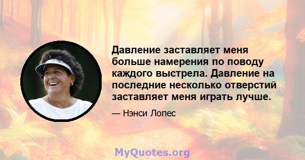 Давление заставляет меня больше намерения по поводу каждого выстрела. Давление на последние несколько отверстий заставляет меня играть лучше.