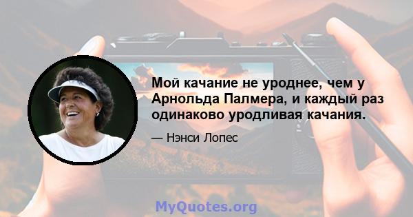 Мой качание не уроднее, чем у Арнольда Палмера, и каждый раз одинаково уродливая качания.