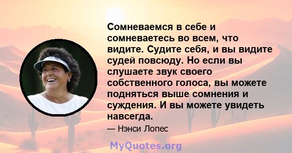 Сомневаемся в себе и сомневаетесь во всем, что видите. Судите себя, и вы видите судей повсюду. Но если вы слушаете звук своего собственного голоса, вы можете подняться выше сомнения и суждения. И вы можете увидеть