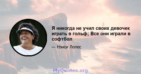 Я никогда не учил своих девочек играть в гольф; Все они играли в софтбол