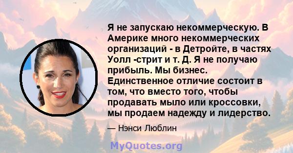 Я не запускаю некоммерческую. В Америке много некоммерческих организаций - в Детройте, в частях Уолл -стрит и т. Д. Я не получаю прибыль. Мы бизнес. Единственное отличие состоит в том, что вместо того, чтобы продавать