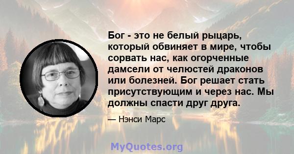 Бог - это не белый рыцарь, который обвиняет в мире, чтобы сорвать нас, как огорченные дамсели от челюстей драконов или болезней. Бог решает стать присутствующим и через нас. Мы должны спасти друг друга.