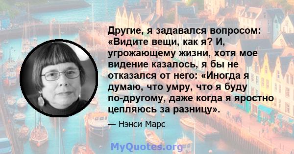 Другие, я задавался вопросом: «Видите вещи, как я? И, угрожающему жизни, хотя мое видение казалось, я бы не отказался от него: «Иногда я думаю, что умру, что я буду по-другому, даже когда я яростно цепляюсь за разницу».