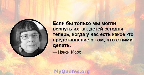 Если бы только мы могли вернуть их как детей сегодня, теперь, когда у нас есть какое -то представление о том, что с ними делать.