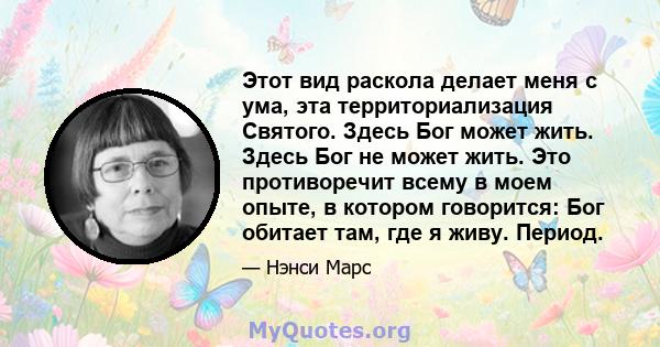 Этот вид раскола делает меня с ума, эта территориализация Святого. Здесь Бог может жить. Здесь Бог не может жить. Это противоречит всему в моем опыте, в котором говорится: Бог обитает там, где я живу. Период.