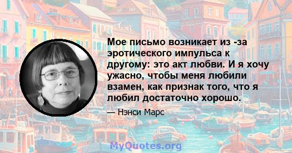 Мое письмо возникает из -за эротического импульса к другому: это акт любви. И я хочу ужасно, чтобы меня любили взамен, как признак того, что я любил достаточно хорошо.