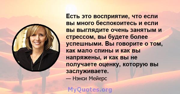 Есть это восприятие, что если вы много беспокоитесь и если вы выглядите очень занятым и стрессом, вы будете более успешными. Вы говорите о том, как мало спины и как вы напряжены, и как вы не получаете оценку, которую вы 