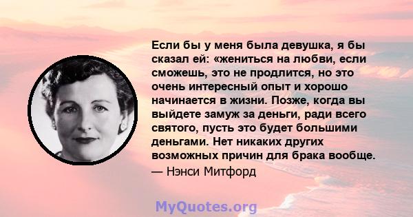 Если бы у меня была девушка, я бы сказал ей: «жениться на любви, если сможешь, это не продлится, но это очень интересный опыт и хорошо начинается в жизни. Позже, когда вы выйдете замуж за деньги, ради всего святого,