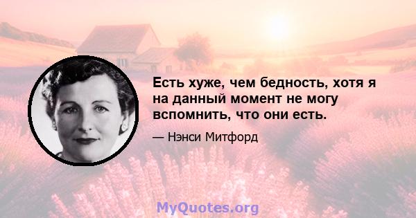 Есть хуже, чем бедность, хотя я на данный момент не могу вспомнить, что они есть.