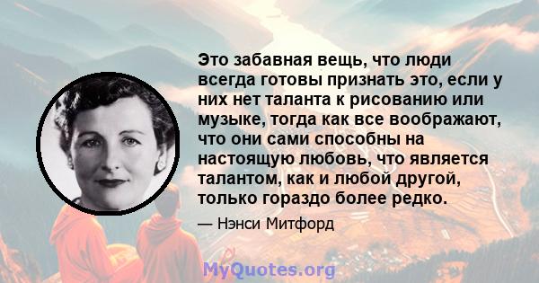 Это забавная вещь, что люди всегда готовы признать это, если у них нет таланта к рисованию или музыке, тогда как все воображают, что они сами способны на настоящую любовь, что является талантом, как и любой другой,