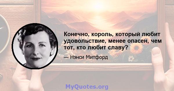 Конечно, король, который любит удовольствие, менее опасен, чем тот, кто любит славу?