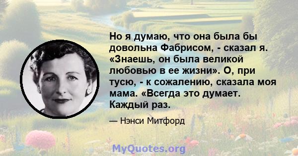 Но я думаю, что она была бы довольна Фабрисом, - сказал я. «Знаешь, он была великой любовью в ее жизни». О, при тусю, - к сожалению, сказала моя мама. «Всегда это думает. Каждый раз.