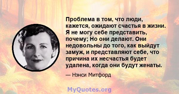 Проблема в том, что люди, кажется, ожидают счастья в жизни. Я не могу себе представить, почему; Но они делают. Они недовольны до того, как выйдут замуж, и представляют себе, что причина их несчастья будет удалена, когда 