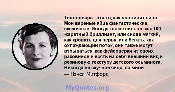 Тест повара - это то, как она кипит яйцо. Мои вареные яйца фантастические, сказочные. Иногда так же сильно, как 100 -каратный бриллиант, или снова мягкий, как кровать для перья, или бегать, как охлаждающий поток, они