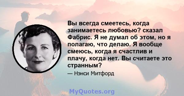 Вы всегда смеетесь, когда занимаетесь любовью? сказал Фабрис. Я не думал об этом, но я полагаю, что делаю. Я вообще смеюсь, когда я счастлив и плачу, когда нет. Вы считаете это странным?