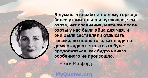 Я думаю, что работа по дому гораздо более утомительна и пугающая, чем охота, нет сравнения, и все же после охоты у нас были яйца для чая, и они были заставляли отдыхать часами, но после того, как люди по дому ожидают,