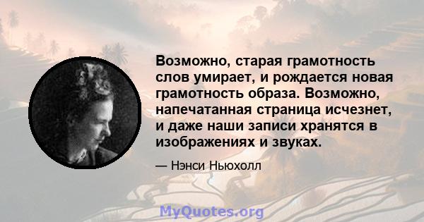 Возможно, старая грамотность слов умирает, и рождается новая грамотность образа. Возможно, напечатанная страница исчезнет, ​​и даже наши записи хранятся в изображениях и звуках.