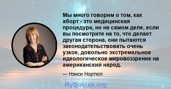 Мы много говорим о том, как аборт - это медицинская процедура, но на самом деле, если вы посмотрите на то, что делает другая сторона, они пытаются законодательствовать очень узкое, довольно экстремальное идеологическое