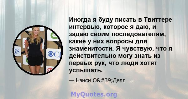 Иногда я буду писать в Твиттере интервью, которое я даю, и задаю своим последователям, какие у них вопросы для знаменитости. Я чувствую, что я действительно могу знать из первых рук, что люди хотят услышать.