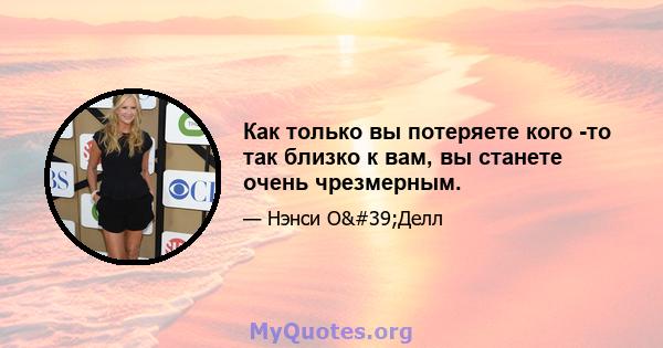 Как только вы потеряете кого -то так близко к вам, вы станете очень чрезмерным.