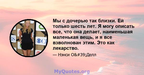 Мы с дочерью так близки. Ей только шесть лет. Я могу описать все, что она делает, наименьшая маленькая вещь, и я все взволнован этим. Это как лекарство.