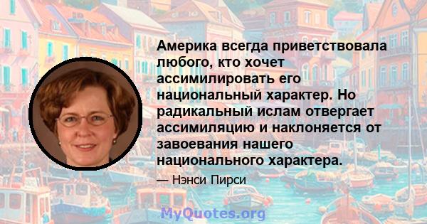 Америка всегда приветствовала любого, кто хочет ассимилировать его национальный характер. Но радикальный ислам отвергает ассимиляцию и наклоняется от завоевания нашего национального характера.