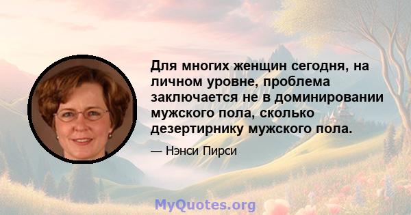 Для многих женщин сегодня, на личном уровне, проблема заключается не в доминировании мужского пола, сколько дезертирнику мужского пола.