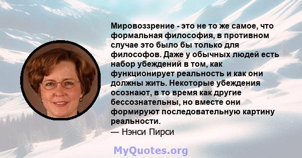 Мировоззрение - это не то же самое, что формальная философия, в противном случае это было бы только для философов. Даже у обычных людей есть набор убеждений в том, как функционирует реальность и как они должны жить.