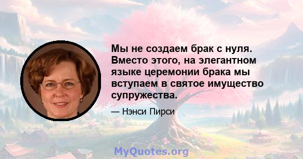 Мы не создаем брак с нуля. Вместо этого, на элегантном языке церемонии брака мы вступаем в святое имущество супружества.